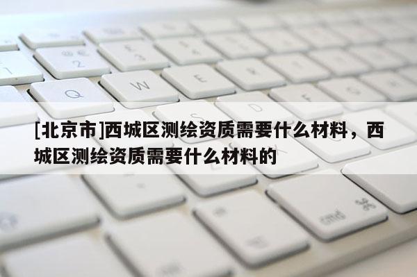 [北京市]西城区测绘资质需要什么材料，西城区测绘资质需要什么材料的