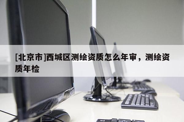 [北京市]西城区测绘资质怎么年审，测绘资质年检
