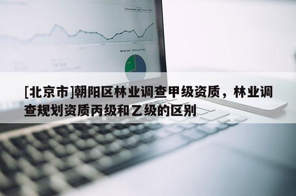 [北京市]朝阳区林业调查甲级资质，林业调查规划资质丙级和乙级的区别