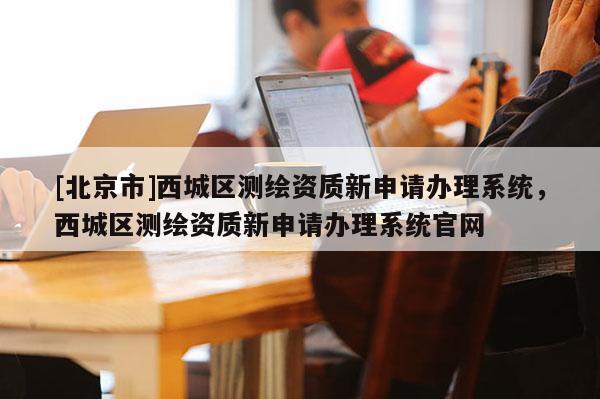 [北京市]西城区测绘资质新申请办理系统，西城区测绘资质新申请办理系统官网