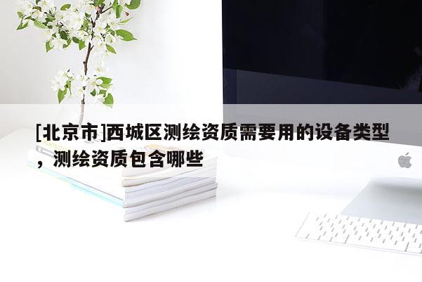 [北京市]西城区测绘资质需要用的设备类型，测绘资质包含哪些