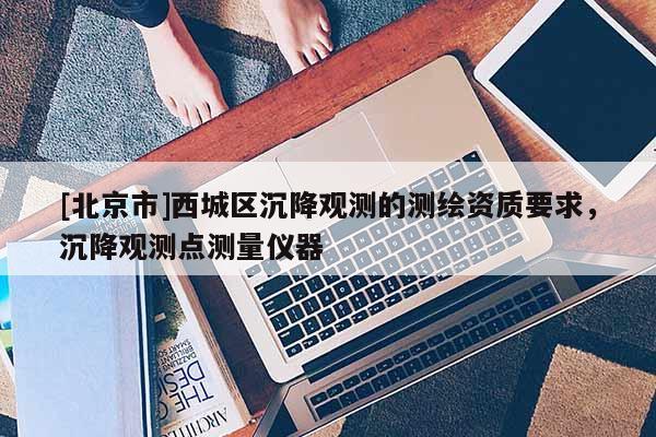 [北京市]西城区沉降观测的测绘资质要求，沉降观测点测量仪器
