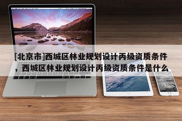 [北京市]西城区林业规划设计丙级资质条件，西城区林业规划设计丙级资质条件是什么