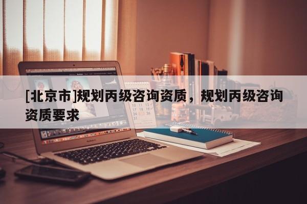 [北京市]规划丙级咨询资质，规划丙级咨询资质要求