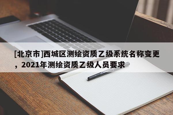 [北京市]西城区测绘资质乙级系统名称变更，2021年测绘资质乙级人员要求