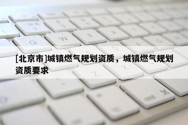 [北京市]城镇燃气规划资质，城镇燃气规划资质要求