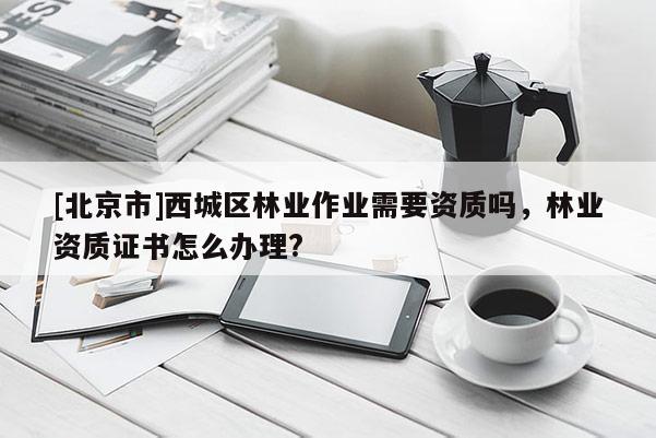 [北京市]西城区林业作业需要资质吗，林业资质证书怎么办理?