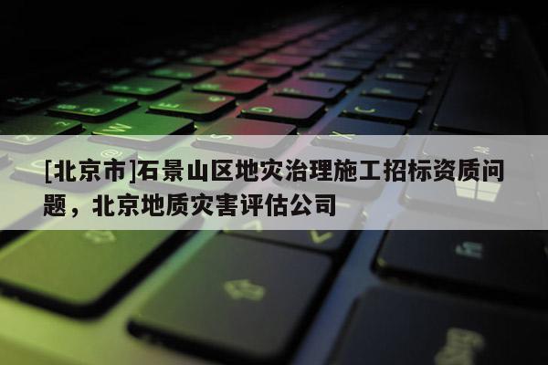 [北京市]石景山区地灾治理施工招标资质问题，北京地质灾害评估公司