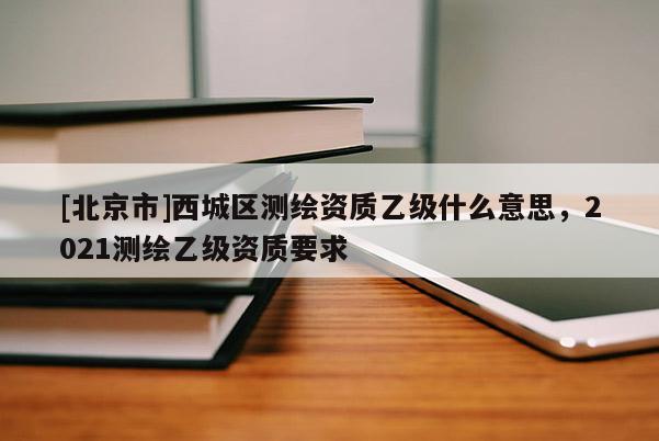 [北京市]西城区测绘资质乙级什么意思，2021测绘乙级资质要求
