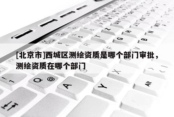 [北京市]西城区测绘资质是哪个部门审批，测绘资质在哪个部门