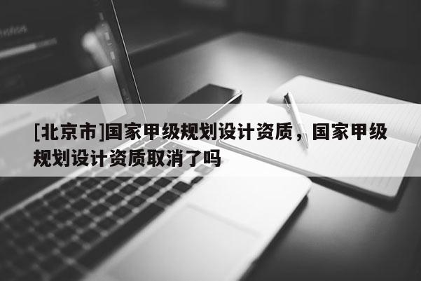 [北京市]国家甲级规划设计资质，国家甲级规划设计资质取消了吗