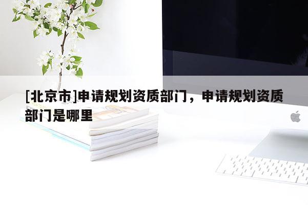 [北京市]申请规划资质部门，申请规划资质部门是哪里