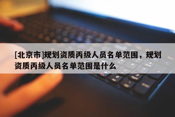 [北京市]规划资质丙级人员名单范围，规划资质丙级人员名单范围是什么