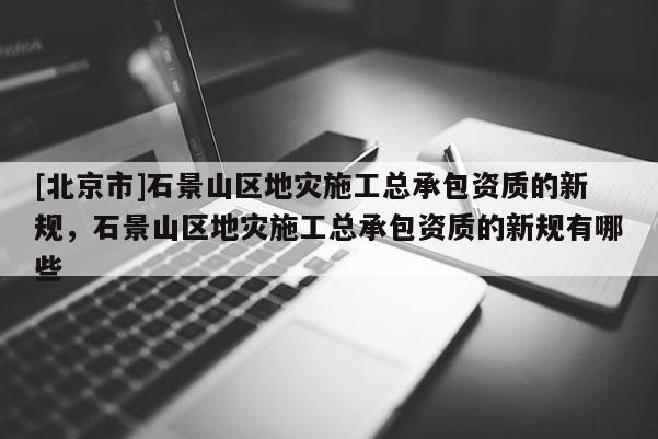 [北京市]石景山区地灾施工总承包资质的新规，石景山区地灾施工总承包资质的新规有哪些