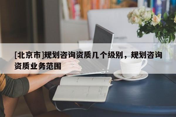 [北京市]规划咨询资质几个级别，规划咨询资质业务范围
