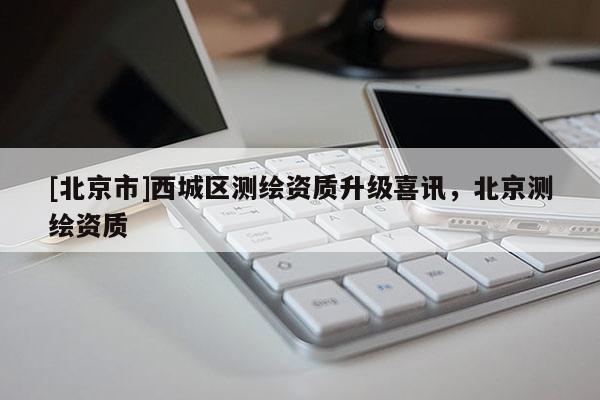 [北京市]西城区测绘资质升级喜讯，北京测绘资质