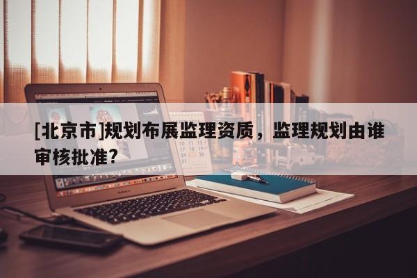 [北京市]规划布展监理资质，监理规划由谁审核批准?