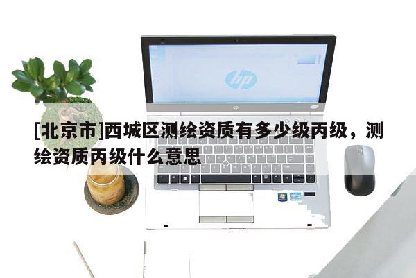 [北京市]西城区测绘资质有多少级丙级，测绘资质丙级什么意思