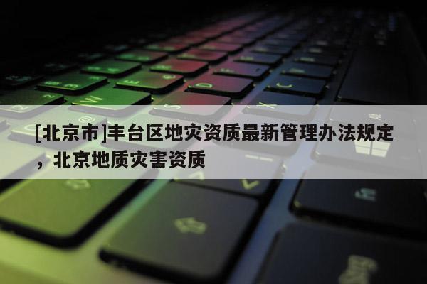 [北京市]丰台区地灾资质最新管理办法规定，北京地质灾害资质