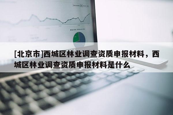 [北京市]西城区林业调查资质申报材料，西城区林业调查资质申报材料是什么