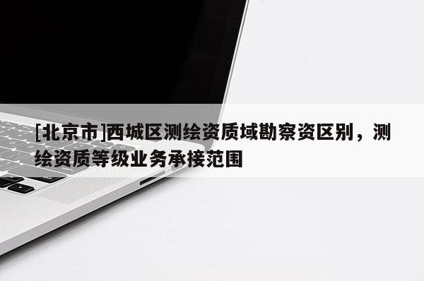 [北京市]西城区测绘资质域勘察资区别，测绘资质等级业务承接范围