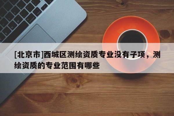 [北京市]西城区测绘资质专业没有子项，测绘资质的专业范围有哪些