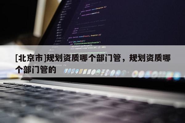 [北京市]规划资质哪个部门管，规划资质哪个部门管的