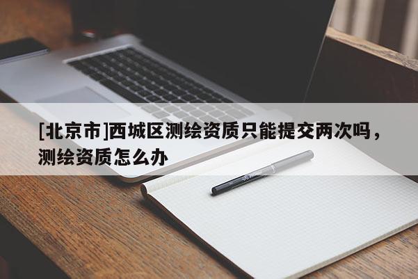 [北京市]西城区测绘资质只能提交两次吗，测绘资质怎么办