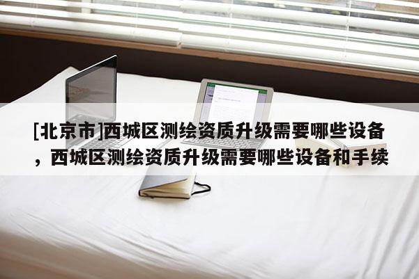 [北京市]西城区测绘资质升级需要哪些设备，西城区测绘资质升级需要哪些设备和手续
