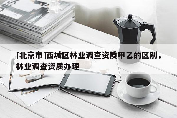 [北京市]西城区林业调查资质甲乙的区别，林业调查资质办理