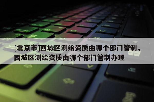 [北京市]西城区测绘资质由哪个部门管制，西城区测绘资质由哪个部门管制办理