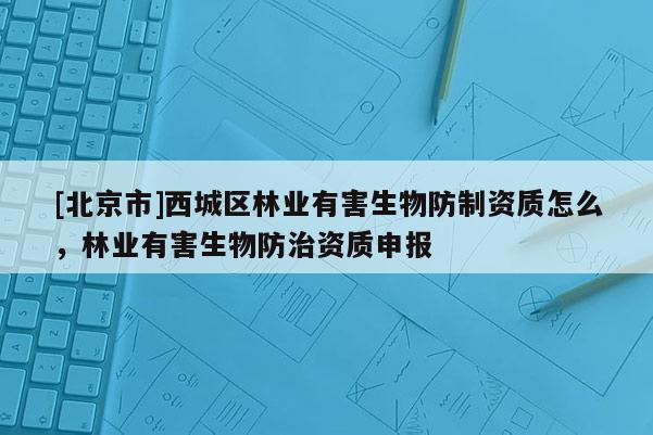 [北京市]西城区林业有害生物防制资质怎么，林业有害生物防治资质申报