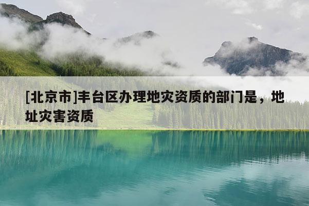 [北京市]丰台区办理地灾资质的部门是，地址灾害资质
