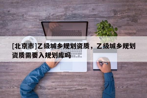 [北京市]乙级城乡规划资质，乙级城乡规划资质需要入规划库吗