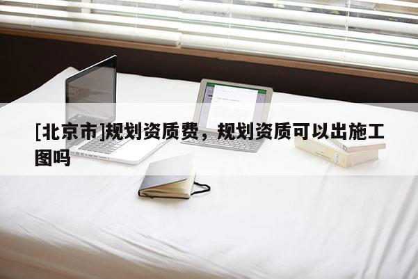 [北京市]规划资质费，规划资质可以出施工图吗