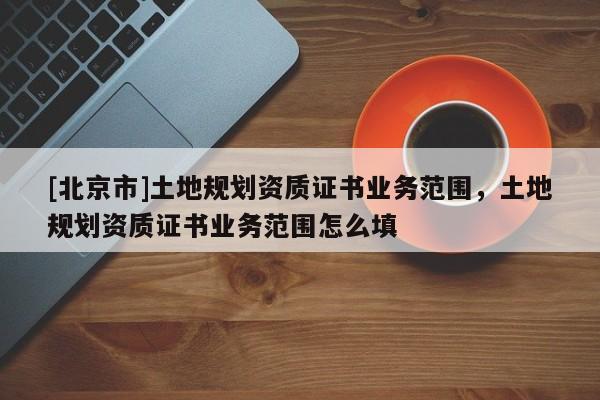 [北京市]土地规划资质证书业务范围，土地规划资质证书业务范围怎么填