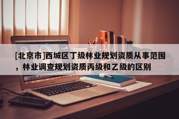 [北京市]西城区丁级林业规划资质从事范围，林业调查规划资质丙级和乙级的区别