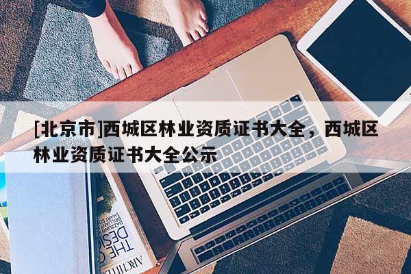[北京市]西城区林业资质证书大全，西城区林业资质证书大全公示
