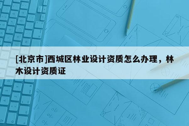 [北京市]西城区林业设计资质怎么办理，林木设计资质证