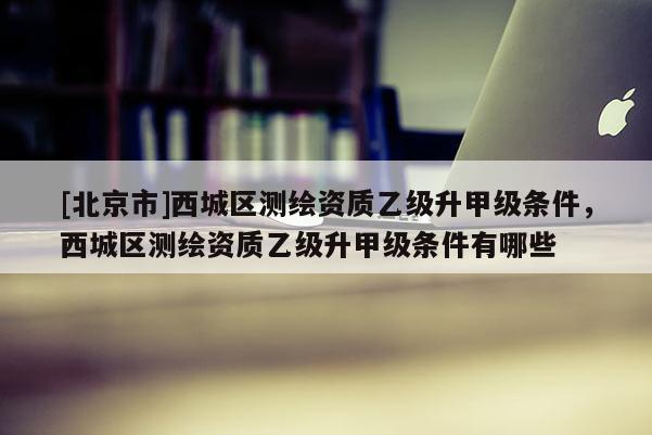 [北京市]西城区测绘资质乙级升甲级条件，西城区测绘资质乙级升甲级条件有哪些