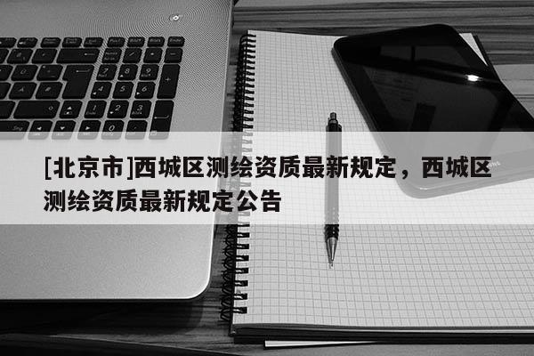 [北京市]西城区测绘资质最新规定，西城区测绘资质最新规定公告
