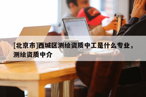 [北京市]西城区测绘资质中工是什么专业，测绘资质中介