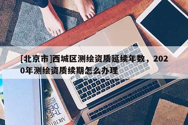 [北京市]西城区测绘资质延续年数，2020年测绘资质续期怎么办理