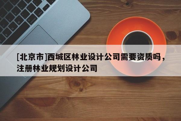[北京市]西城区林业设计公司需要资质吗，注册林业规划设计公司