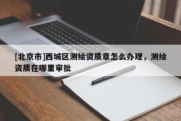 [北京市]西城区测绘资质章怎么办理，测绘资质在哪里审批