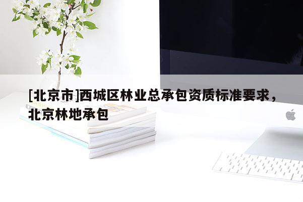 [北京市]西城区林业总承包资质标准要求，北京林地承包