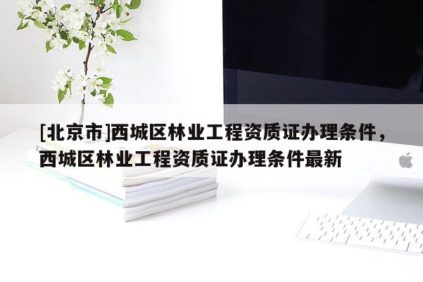 [北京市]西城区林业工程资质证办理条件，西城区林业工程资质证办理条件最新