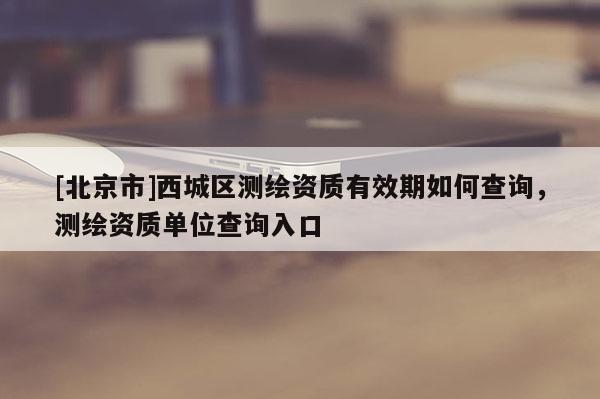 [北京市]西城区测绘资质有效期如何查询，测绘资质单位查询入口