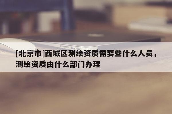 [北京市]西城区测绘资质需要些什么人员，测绘资质由什么部门办理