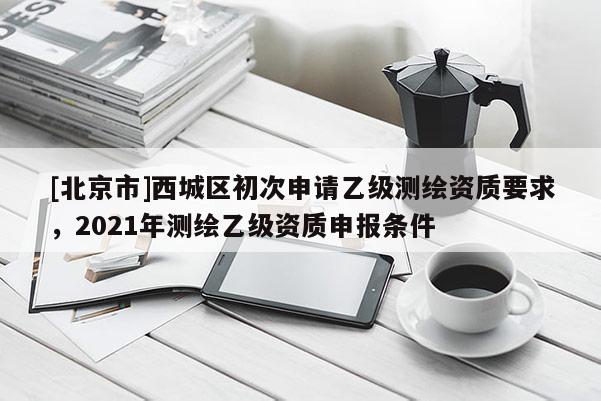 [北京市]西城区初次申请乙级测绘资质要求，2021年测绘乙级资质申报条件